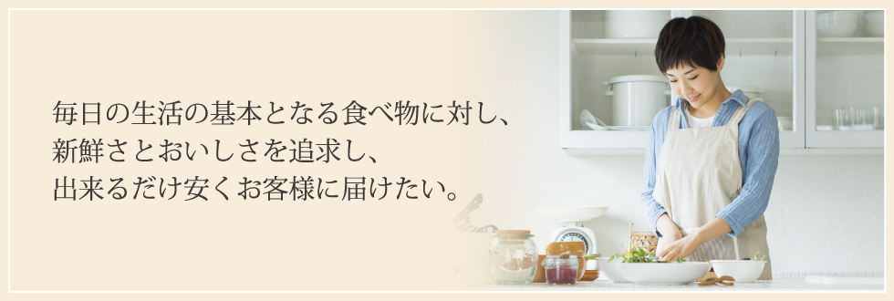 毎日の生活の基本となる食べ物に対し、新鮮さと美味しさを追求し、出来るだけ安くお客様に届けたい。